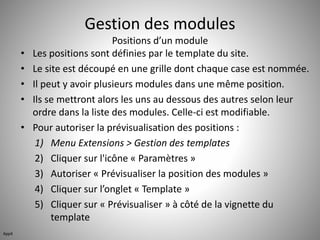 Gestion des modules 
Positions d’un module 
• Les positions sont définies par le template du site. 
• Le site est découpé en une grille dont chaque case est nommée. 
• Il peut y avoir plusieurs modules dans une même position. 
• Ils se mettront alors les uns au dessous des autres selon leur 
ordre dans la liste des modules. Celle-ci est modifiable. 
• Pour autoriser la prévisualisation des positions : 
1) Menu Extensions > Gestion des templates 
2) Cliquer sur l'icône « Paramètres » 
3) Autoriser « Prévisualiser la position des modules » 
4) Cliquer sur l’onglet « Template » 
5) Cliquer sur « Prévisualiser » à côté de la vignette du 
template 
App4 
 