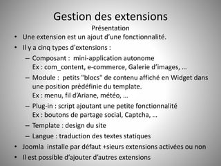 Gestion des extensions 
Présentation 
• Une extension est un ajout d’une fonctionnalité. 
• Il y a cinq types d'extensions : 
– Composant : mini-application autonome 
Ex : com_content, e-commerce, Galerie d’images, … 
– Module : petits "blocs" de contenu affiché en Widget dans 
une position prédéfinie du template. 
Ex : menu, fil d’Ariane, météo, … 
– Plug-in : script ajoutant une petite fonctionnalité 
Ex : boutons de partage social, Captcha, … 
– Template : design du site 
– Langue : traduction des textes statiques 
• Joomla installe par défaut +sieurs extensions activées ou non 
• Il est possible d’ajouter d’autres extensions 
 