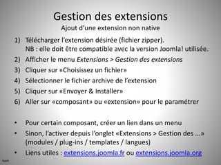 Gestion des extensions 
Ajout d’une extension non native 
1) Télécharger l’extension désirée (fichier zipper). 
NB : elle doit être compatible avec la version Joomla! utilisée. 
2) Afficher le menu Extensions > Gestion des extensions 
3) Cliquer sur «Choisissez un fichier» 
4) Sélectionner le fichier archive de l’extension 
5) Cliquer sur «Envoyer & Installer» 
6) Aller sur «composant» ou «extension» pour le paramétrer 
• Pour certain composant, créer un lien dans un menu 
• Sinon, l’activer depuis l’onglet «Extensions > Gestion des ...» 
(modules / plug-ins / templates / langues) 
• Liens utiles : extensions.joomla.fr ou extensions.joomla.org 
App6 
 
