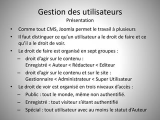 Gestion des utilisateurs 
Présentation 
• Comme tout CMS, Joomla permet le travail à plusieurs 
• Il faut distinguer ce qu’un utilisateur a le droit de faire et ce 
qu’il a le droit de voir. 
• Le droit de faire est organisé en sept groupes : 
– droit d’agir sur le contenu : 
Enregistré < Auteur < Rédacteur < Editeur 
– droit d’agir sur le contenu et sur le site : 
Gestionnaire < Administrateur < Super Utilisateur 
• Le droit de voir est organisé en trois niveaux d’accès : 
– Public : tout le monde, même non authentifié. 
– Enregistré : tout visiteur s’étant authentifié 
– Spécial : tout utilisateur avec au moins le statut d’Auteur 
 