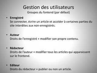 Gestion des utilisateurs 
Groupes du fontend (par défaut) 
• Enregistré 
Se connecter, écrire un article et accéder à certaines parties du 
site interdites aux non-enregistrés. 
• Auteur 
Droits de l’enregistré + modifier son propre contenu. 
• Rédacteur 
Droits de l’auteur + modifier tous les articles qui apparaissent 
sur le frontend. 
• Editeur 
Droits du rédacteur + publier ou non un article. 
 
