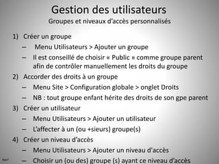 Gestion des utilisateurs 
Groupes et niveaux d’accès personnalisés 
1) Créer un groupe 
– Menu Utilisateurs > Ajouter un groupe 
– Il est conseillé de choisir « Public » comme groupe parent 
afin de contrôler manuellement les droits du groupe 
2) Accorder des droits à un groupe 
– Menu Site > Configuration globale > onglet Droits 
– NB : tout groupe enfant hérite des droits de son gpe parent 
3) Créer un utilisateur 
– Menu Utilisateurs > Ajouter un utilisateur 
– L’affecter à un (ou +sieurs) groupe(s) 
4) Créer un niveau d’accès 
– Menu Utilisateurs > Ajouter un niveau d'accès 
App7 – Choisir un (ou des) groupe (s) ayant ce niveau d’accès 
