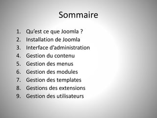Sommaire 
1. Qu’est ce que Joomla ? 
2. Installation de Joomla 
3. Interface d’administration 
4. Gestion du contenu 
5. Gestion des menus 
6. Gestion des modules 
7. Gestion des templates 
8. Gestions des extensions 
9. Gestion des utilisateurs 
 