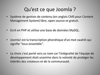 Qu’est ce que Joomla ? 
• Système de gestion de contenu (en anglais CMS pour Content 
Management System) libre, open source et gratuit. 
• Ecrit en PHP et utilise une base de données MySQL. 
• Joomla! est la transcription phonétique d'un mot swahili qui 
signifie "tous ensemble". 
• Le choix s'est porté vers ce nom car l'intégralité de l'équipe de 
développement était unanime dans la volonté de protéger les 
intérêts des créateurs et de la communauté. 
 