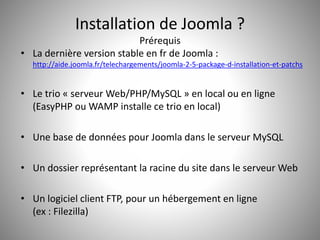 Installation de Joomla ? 
Prérequis 
• La dernière version stable en fr de Joomla : 
http://aide.joomla.fr/telechargements/joomla-2-5-package-d-installation-et-patchs 
• Le trio « serveur Web/PHP/MySQL » en local ou en ligne 
(EasyPHP ou WAMP installe ce trio en local) 
• Une base de données pour Joomla dans le serveur MySQL 
• Un dossier représentant la racine du site dans le serveur Web 
• Un logiciel client FTP, pour un hébergement en ligne 
(ex : Filezilla) 
 