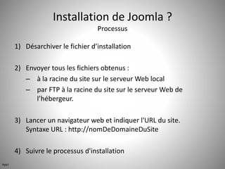 Installation de Joomla ? 
Processus 
1) Désarchiver le fichier d’installation 
2) Envoyer tous les fichiers obtenus : 
– à la racine du site sur le serveur Web local 
– par FTP à la racine du site sur le serveur Web de 
l’hébergeur. 
3) Lancer un navigateur web et indiquer l'URL du site. 
Syntaxe URL : http://nomDeDomaineDuSite 
4) Suivre le processus d'installation 
App1 
 