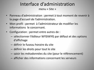 Interface d’administration 
menu « Site » 
• Panneau d’administration : permet à tout moment de revenir à 
la page d’accueil de l’administration. 
• Mon profil : permet à l’administrateur de modifier les 
informations le concernant. 
• Configuration : permet entre autres de : 
– sélectionner l’éditeur WYSIWYG par défaut et des options 
d’affichage 
– définir le fuseau horaire du site 
– définir les droits pour tout le site 
– saisir les métadonnées du site (pour le référencement) 
– afficher des informations concernant les serveurs 
 