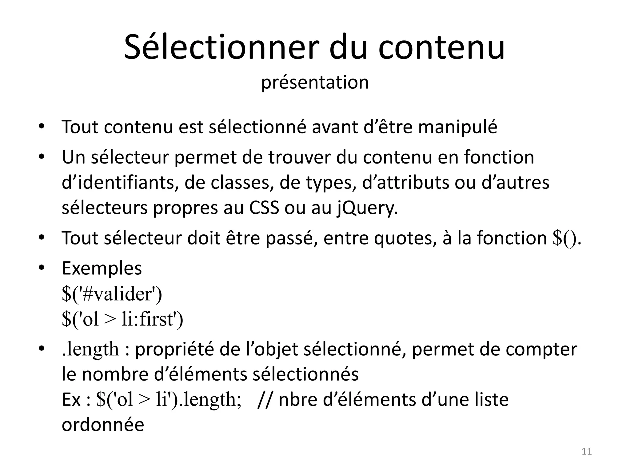 Sélectionner du contenu
présentation
• Tout contenu est sélectionné avant d’être manipulé
• Un sélecteur permet de trouver du contenu en fonction
d’identifiants, de classes, de types, d’attributs ou d’autres
sélecteurs propres au CSS ou au jQuery.
• Tout sélecteur doit être passé, entre quotes, à la fonction $().
• Exemples
$('#valider')
$('ol > li:first')
• .length : propriété de l’objet sélectionné, permet de compter
le nombre d’éléments sélectionnés
Ex : $('ol > li').length; // nbre d’éléments d’une liste
ordonnée
11
 