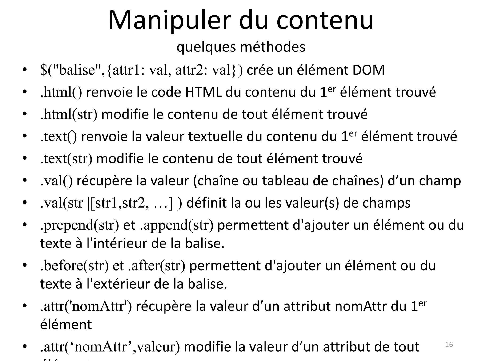 Manipuler du contenu
quelques méthodes
• $("balise",{attr1: val, attr2: val}) crée un élément DOM
• .html() renvoie le code HTML du contenu du 1er élément trouvé
• .html(str) modifie le contenu de tout élément trouvé
• .text() renvoie la valeur textuelle du contenu du 1er élément trouvé
• .text(str) modifie le contenu de tout élément trouvé
• .val() récupère la valeur (chaîne ou tableau de chaînes) d’un champ
• .val(str |[str1,str2, …] ) définit la ou les valeur(s) de champs
• .prepend(str) et .append(str) permettent d'ajouter un élément ou du
texte à l'intérieur de la balise.
• .before(str) et .after(str) permettent d'ajouter un élément ou du
texte à l'extérieur de la balise.
• .attr('nomAttr') récupère la valeur d’un attribut nomAttr du 1er
élément
• .attr(‘nomAttr’,valeur) modifie la valeur d’un attribut de tout 16
 
