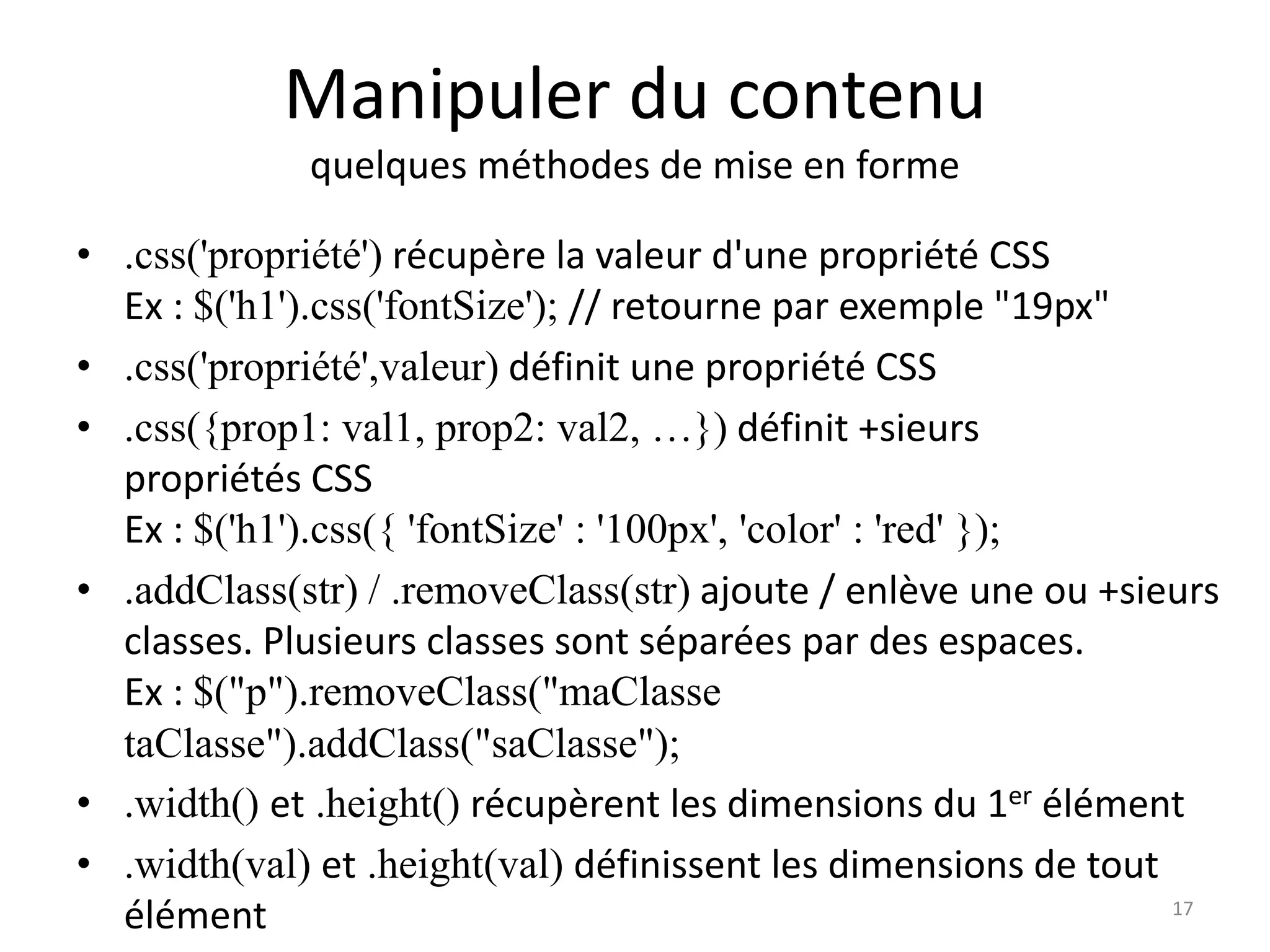Manipuler du contenu
quelques méthodes de mise en forme
• .css('propriété') récupère la valeur d'une propriété CSS
Ex : $('h1').css('fontSize'); // retourne par exemple "19px"
• .css('propriété',valeur) définit une propriété CSS
• .css({prop1: val1, prop2: val2, …}) définit +sieurs
propriétés CSS
Ex : $('h1').css({ 'fontSize' : '100px', 'color' : 'red' });
• .addClass(str) / .removeClass(str) ajoute / enlève une ou +sieurs
classes. Plusieurs classes sont séparées par des espaces.
Ex : $("p").removeClass("maClasse
taClasse").addClass("saClasse");
• .width() et .height() récupèrent les dimensions du 1er élément
• .width(val) et .height(val) définissent les dimensions de tout
élément 17
 