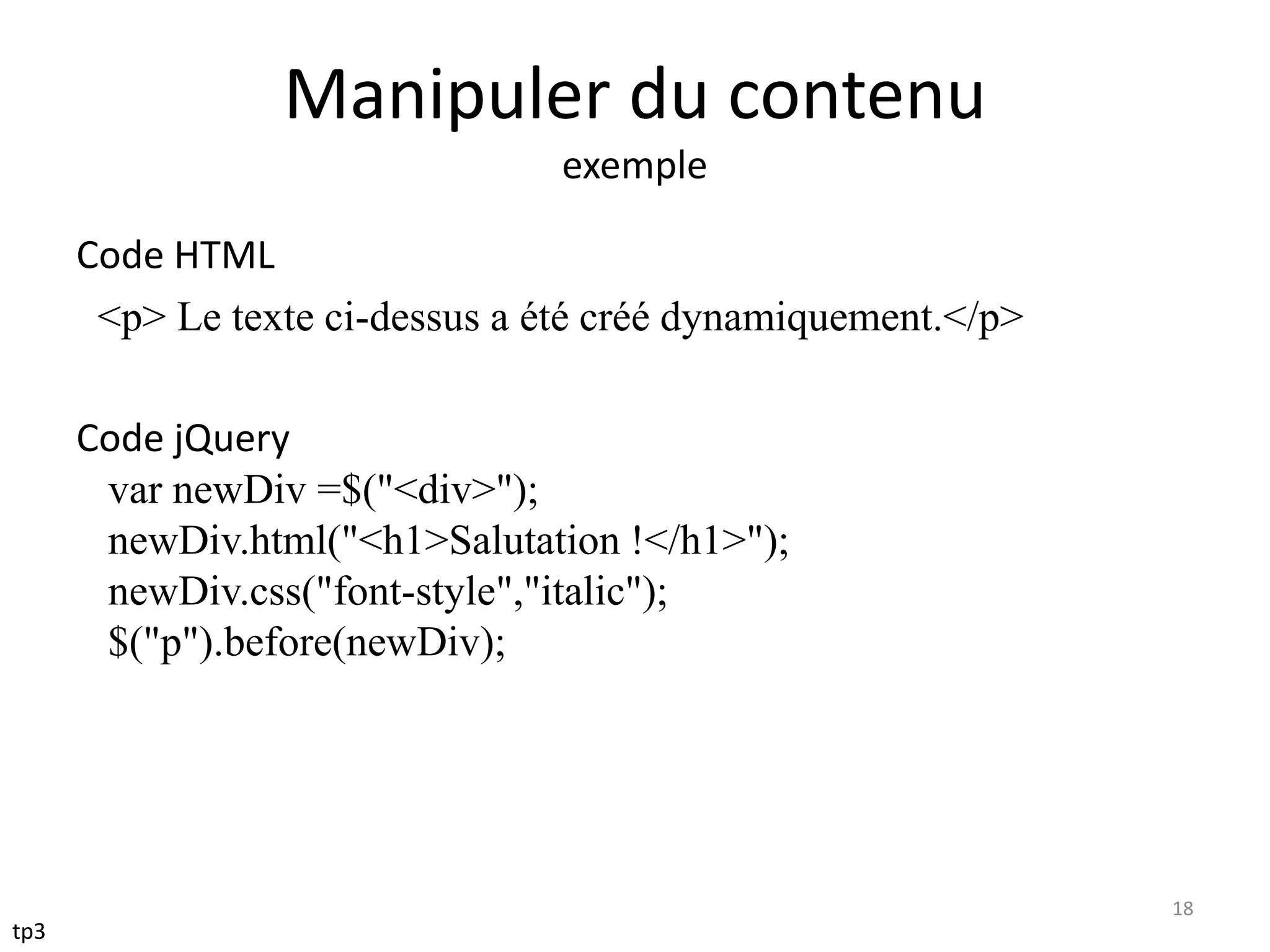 Manipuler du contenu
exemple
Code HTML
<p> Le texte ci-dessus a été créé dynamiquement.</p>
Code jQuery
var newDiv =$("<div>");
newDiv.html("<h1>Salutation !</h1>");
newDiv.css("font-style","italic");
$("p").before(newDiv);
18
tp3
 