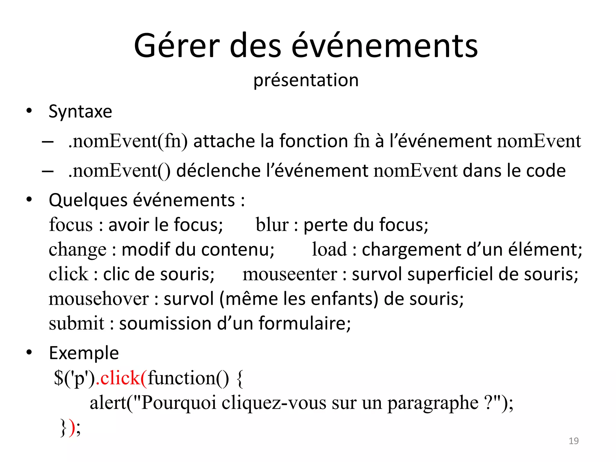 Gérer des événements
présentation
• Syntaxe
– .nomEvent(fn) attache la fonction fn à l’événement nomEvent
– .nomEvent() déclenche l’événement nomEvent dans le code
• Quelques événements :
focus : avoir le focus; blur : perte du focus;
change : modif du contenu; load : chargement d’un élément;
click : clic de souris; mouseenter : survol superficiel de souris;
mousehover : survol (même les enfants) de souris;
submit : soumission d’un formulaire;
• Exemple
$('p').click(function() {
alert("Pourquoi cliquez-vous sur un paragraphe ?");
});
19
 