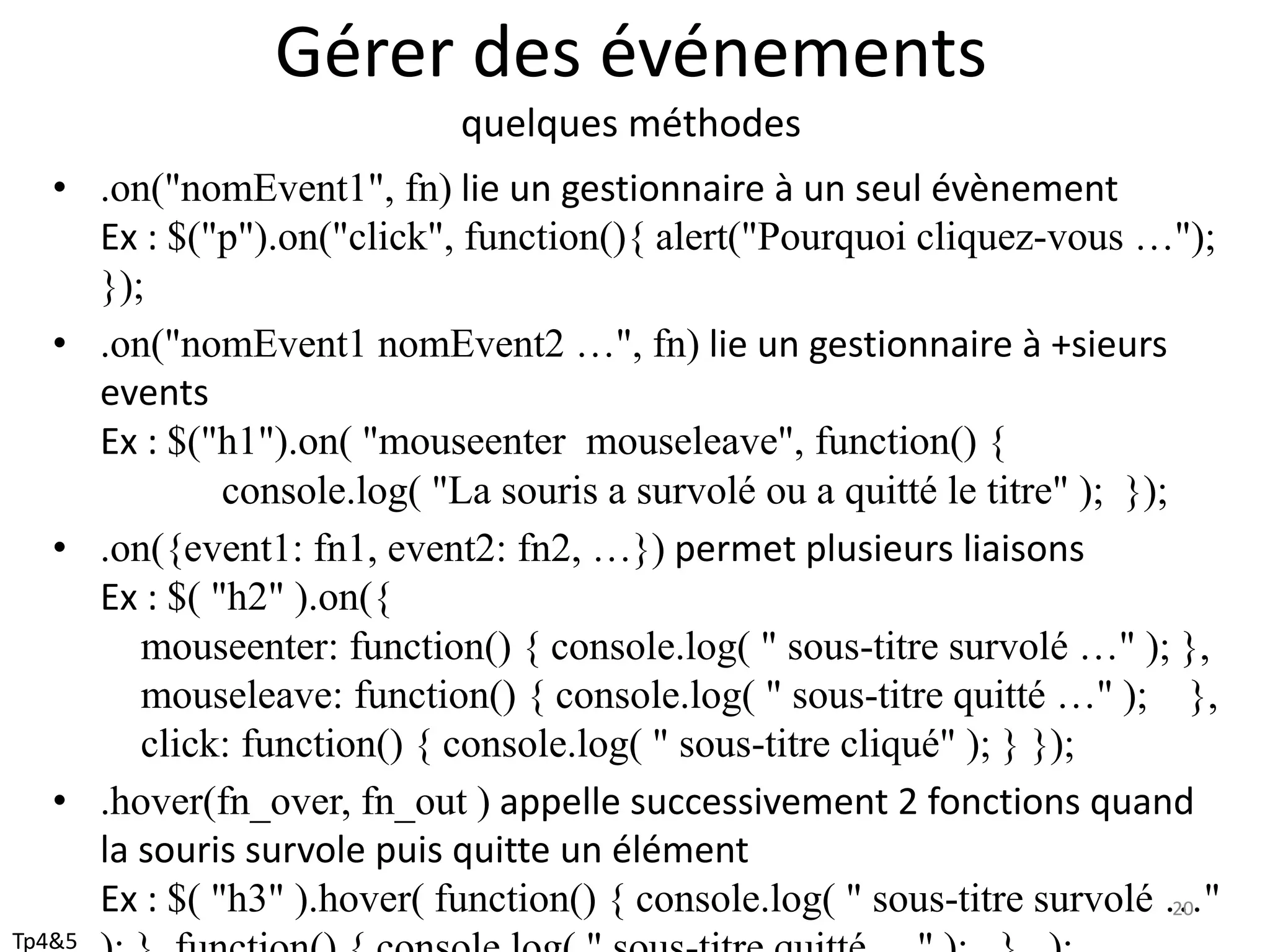 Gérer des événements
quelques méthodes
• .on("nomEvent1", fn) lie un gestionnaire à un seul évènement
Ex : $("p").on("click", function(){ alert("Pourquoi cliquez-vous …");
});
• .on("nomEvent1 nomEvent2 …", fn) lie un gestionnaire à +sieurs
events
Ex : $("h1").on( "mouseenter mouseleave", function() {
console.log( "La souris a survolé ou a quitté le titre" ); });
• .on({event1: fn1, event2: fn2, …}) permet plusieurs liaisons
Ex : $( "h2" ).on({
mouseenter: function() { console.log( " sous-titre survolé …" ); },
mouseleave: function() { console.log( " sous-titre quitté …" ); },
click: function() { console.log( " sous-titre cliqué" ); } });
• .hover(fn_over, fn_out ) appelle successivement 2 fonctions quand
la souris survole puis quitte un élément
Ex : $( "h3" ).hover( function() { console.log( " sous-titre survolé …"20
Tp4&5
 