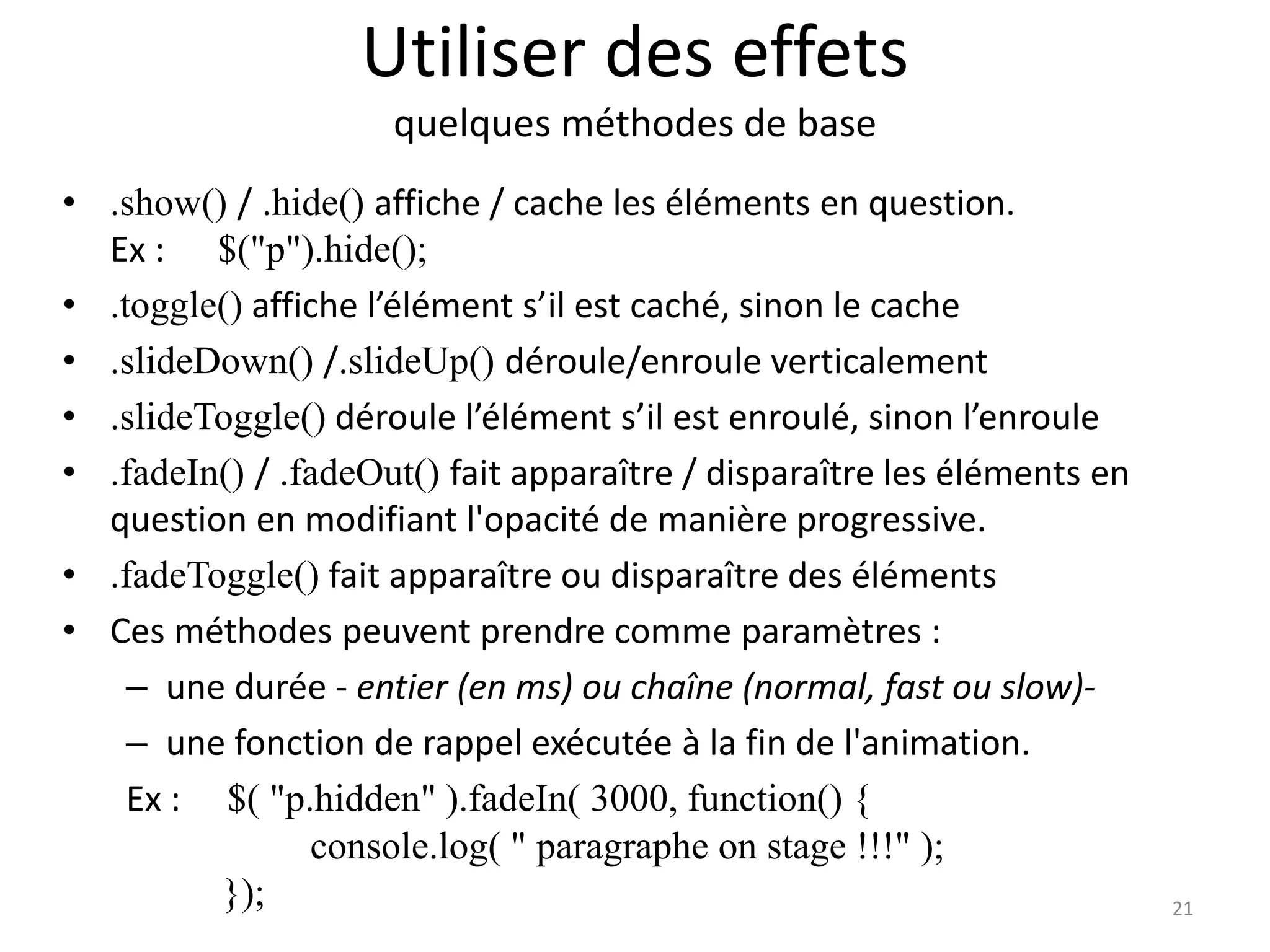 Utiliser des effets
quelques méthodes de base
• .show() / .hide() affiche / cache les éléments en question.
Ex : $("p").hide();
• .toggle() affiche l’élément s’il est caché, sinon le cache
• .slideDown() /.slideUp() déroule/enroule verticalement
• .slideToggle() déroule l’élément s’il est enroulé, sinon l’enroule
• .fadeIn() / .fadeOut() fait apparaître / disparaître les éléments en
question en modifiant l'opacité de manière progressive.
• .fadeToggle() fait apparaître ou disparaître des éléments
• Ces méthodes peuvent prendre comme paramètres :
– une durée - entier (en ms) ou chaîne (normal, fast ou slow)-
– une fonction de rappel exécutée à la fin de l'animation.
Ex : $( "p.hidden" ).fadeIn( 3000, function() {
console.log( " paragraphe on stage !!!" );
}); 21
 