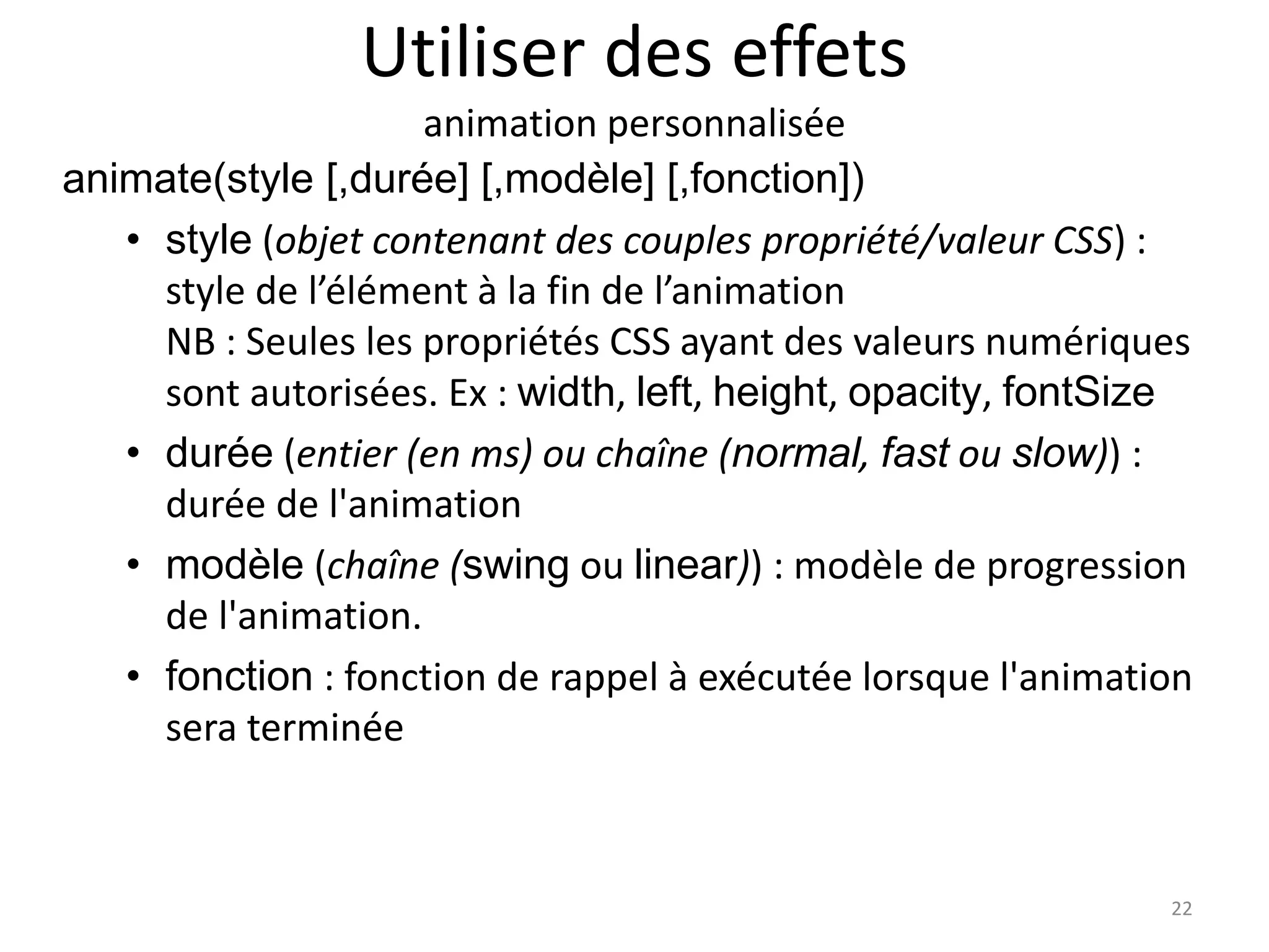 Utiliser des effets
animation personnalisée
animate(style [,durée] [,modèle] [,fonction])
• style (objet contenant des couples propriété/valeur CSS) :
style de l’élément à la fin de l’animation
NB : Seules les propriétés CSS ayant des valeurs numériques
sont autorisées. Ex : width, left, height, opacity, fontSize
• durée (entier (en ms) ou chaîne (normal, fast ou slow)) :
durée de l'animation
• modèle (chaîne (swing ou linear)) : modèle de progression
de l'animation.
• fonction : fonction de rappel à exécutée lorsque l'animation
sera terminée
22
 