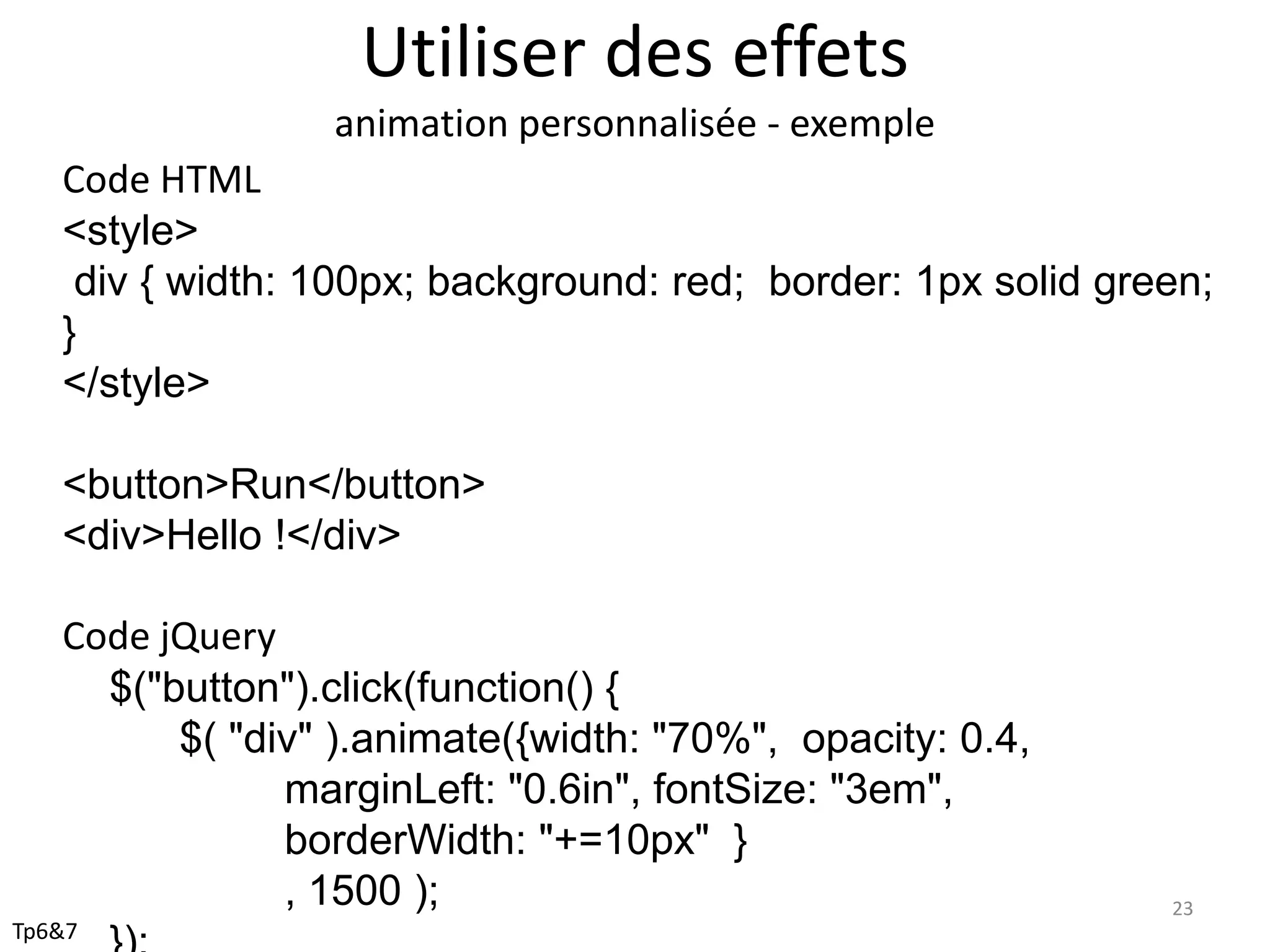 Utiliser des effets
animation personnalisée - exemple
Code HTML
<style>
div { width: 100px; background: red; border: 1px solid green;
}
</style>
<button>Run</button>
<div>Hello !</div>
Code jQuery
$("button").click(function() {
$( "div" ).animate({width: "70%", opacity: 0.4,
marginLeft: "0.6in", fontSize: "3em",
borderWidth: "+=10px" }
, 1500 ); 23
Tp6&7
 