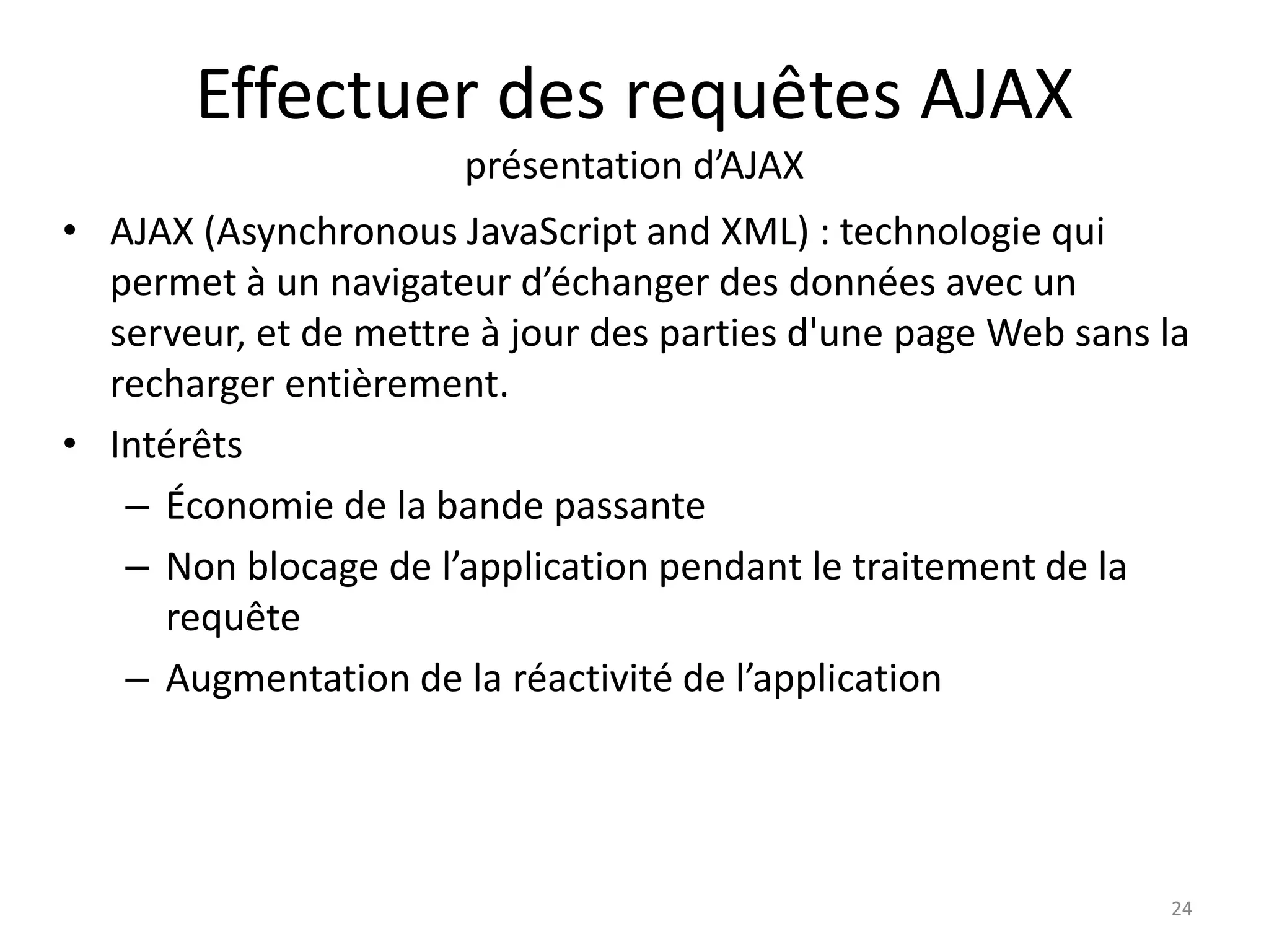 Effectuer des requêtes AJAX
présentation d’AJAX
• AJAX (Asynchronous JavaScript and XML) : technologie qui
permet à un navigateur d’échanger des données avec un
serveur, et de mettre à jour des parties d'une page Web sans la
recharger entièrement.
• Intérêts
– Économie de la bande passante
– Non blocage de l’application pendant le traitement de la
requête
– Augmentation de la réactivité de l’application
24
 