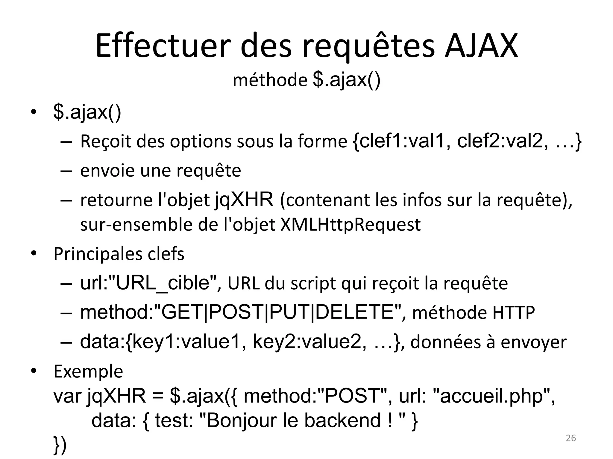 Effectuer des requêtes AJAX
méthode $.ajax()
• $.ajax()
– Reçoit des options sous la forme {clef1:val1, clef2:val2, …}
– envoie une requête
– retourne l'objet jqXHR (contenant les infos sur la requête),
sur-ensemble de l'objet XMLHttpRequest
• Principales clefs
– url:"URL_cible", URL du script qui reçoit la requête
– method:"GET|POST|PUT|DELETE", méthode HTTP
– data:{key1:value1, key2:value2, …}, données à envoyer
• Exemple
var jqXHR = $.ajax({ method:"POST", url: "accueil.php",
data: { test: "Bonjour le backend ! " }
}) 26
 