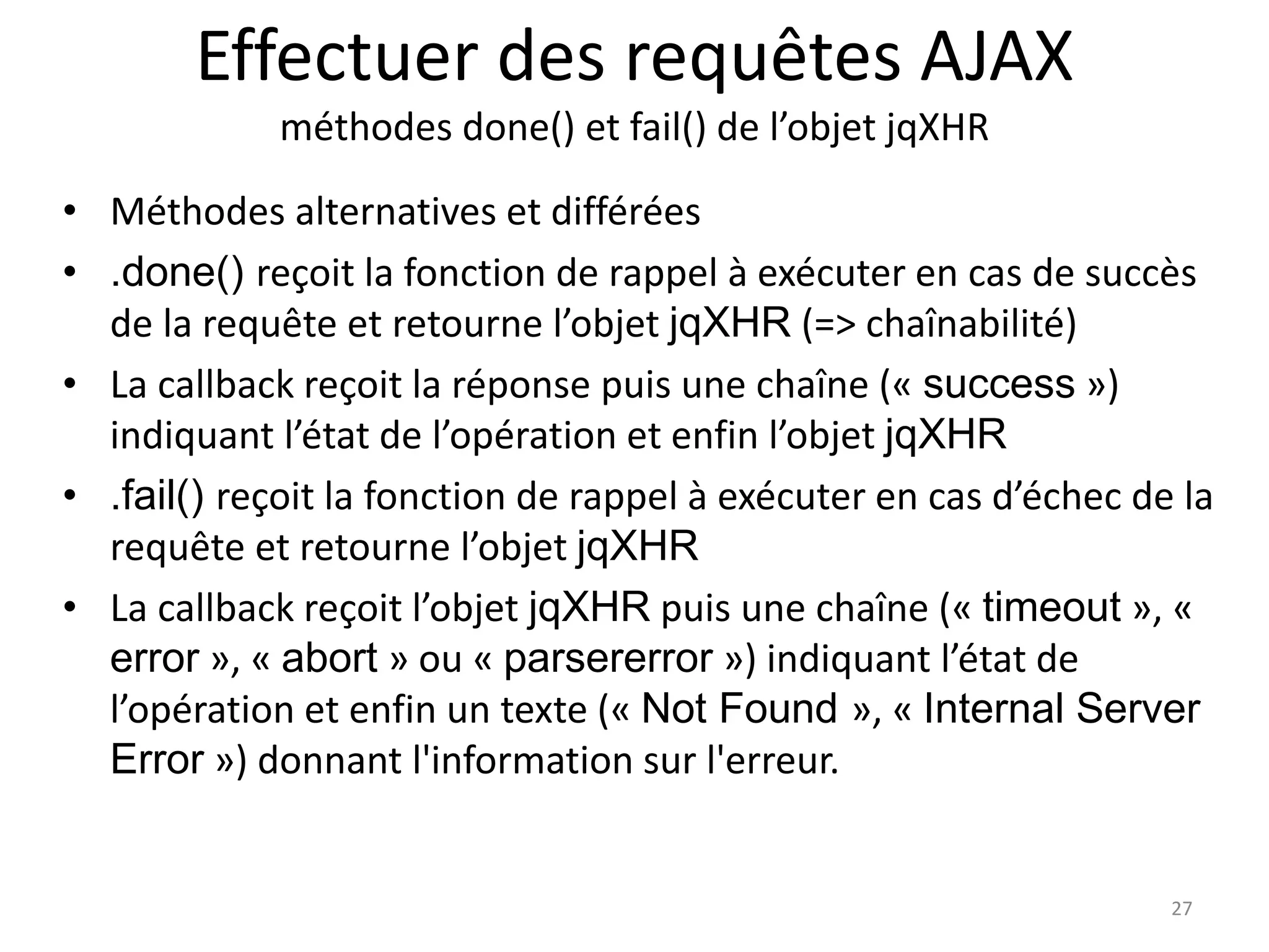 Effectuer des requêtes AJAX
méthodes done() et fail() de l’objet jqXHR
• Méthodes alternatives et différées
• .done() reçoit la fonction de rappel à exécuter en cas de succès
de la requête et retourne l’objet jqXHR (=> chaînabilité)
• La callback reçoit la réponse puis une chaîne (« success »)
indiquant l’état de l’opération et enfin l’objet jqXHR
• .fail() reçoit la fonction de rappel à exécuter en cas d’échec de la
requête et retourne l’objet jqXHR
• La callback reçoit l’objet jqXHR puis une chaîne (« timeout », «
error », « abort » ou « parsererror ») indiquant l’état de
l’opération et enfin un texte (« Not Found », « Internal Server
Error ») donnant l'information sur l'erreur.
27
 
