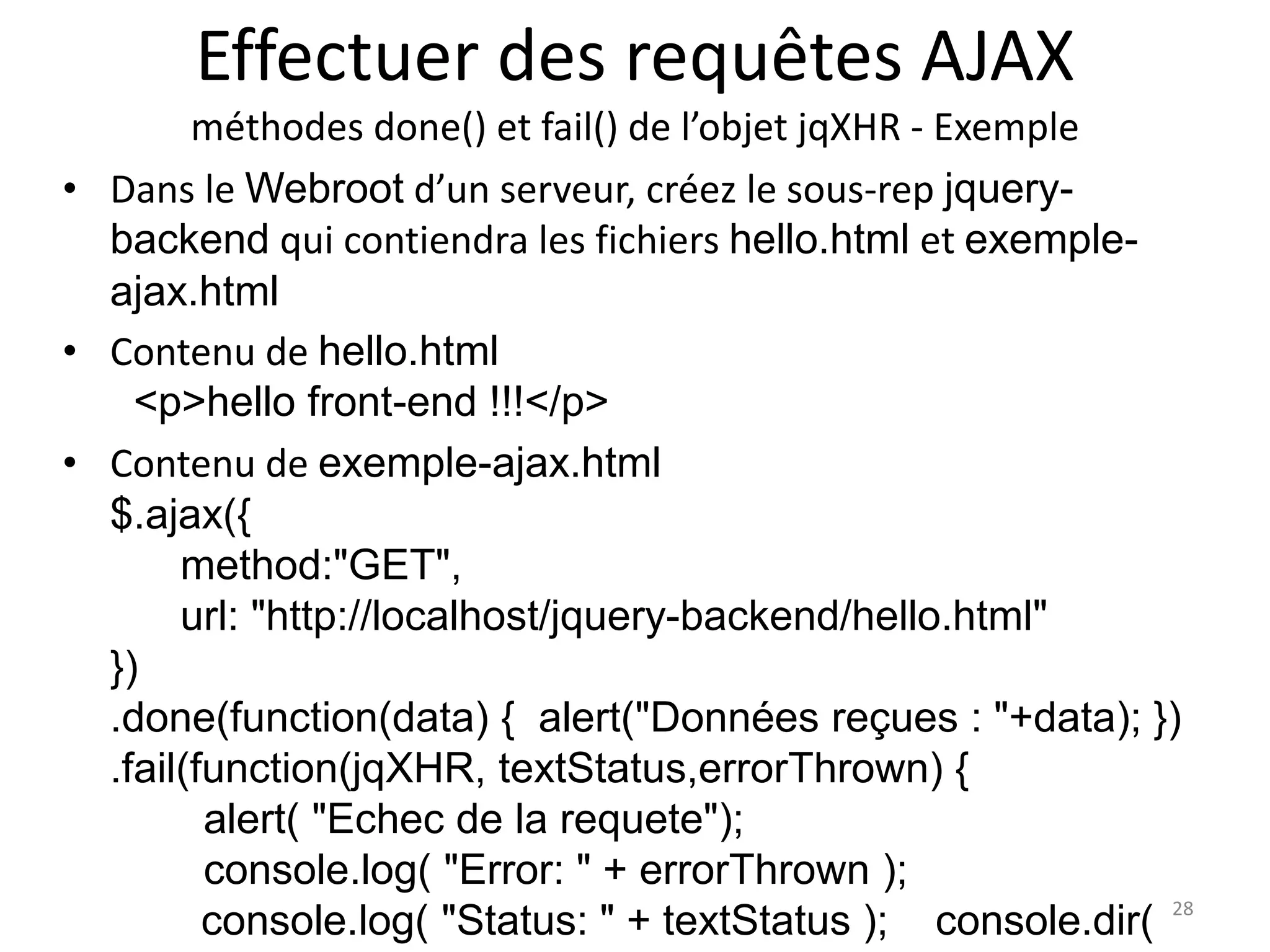 Effectuer des requêtes AJAX
méthodes done() et fail() de l’objet jqXHR - Exemple
• Dans le Webroot d’un serveur, créez le sous-rep jquery-
backend qui contiendra les fichiers hello.html et exemple-
ajax.html
• Contenu de hello.html
<p>hello front-end !!!</p>
• Contenu de exemple-ajax.html
$.ajax({
method:"GET",
url: "http://localhost/jquery-backend/hello.html"
})
.done(function(data) { alert("Données reçues : "+data); })
.fail(function(jqXHR, textStatus,errorThrown) {
alert( "Echec de la requete");
console.log( "Error: " + errorThrown );
console.log( "Status: " + textStatus ); console.dir( 28
 