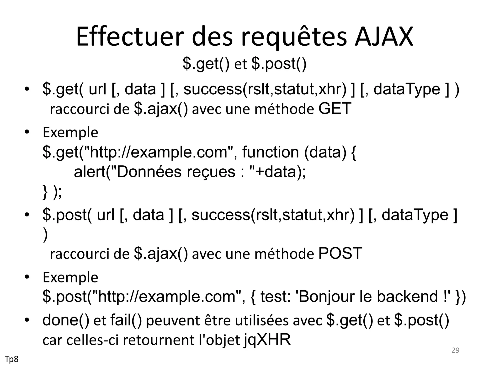 Effectuer des requêtes AJAX
$.get() et $.post()
• $.get( url [, data ] [, success(rslt,statut,xhr) ] [, dataType ] )
raccourci de $.ajax() avec une méthode GET
• Exemple
$.get("http://example.com", function (data) {
alert("Données reçues : "+data);
} );
• $.post( url [, data ] [, success(rslt,statut,xhr) ] [, dataType ]
)
raccourci de $.ajax() avec une méthode POST
• Exemple
$.post("http://example.com", { test: 'Bonjour le backend !' })
• done() et fail() peuvent être utilisées avec $.get() et $.post()
car celles-ci retournent l'objet jqXHR 29
Tp8
 