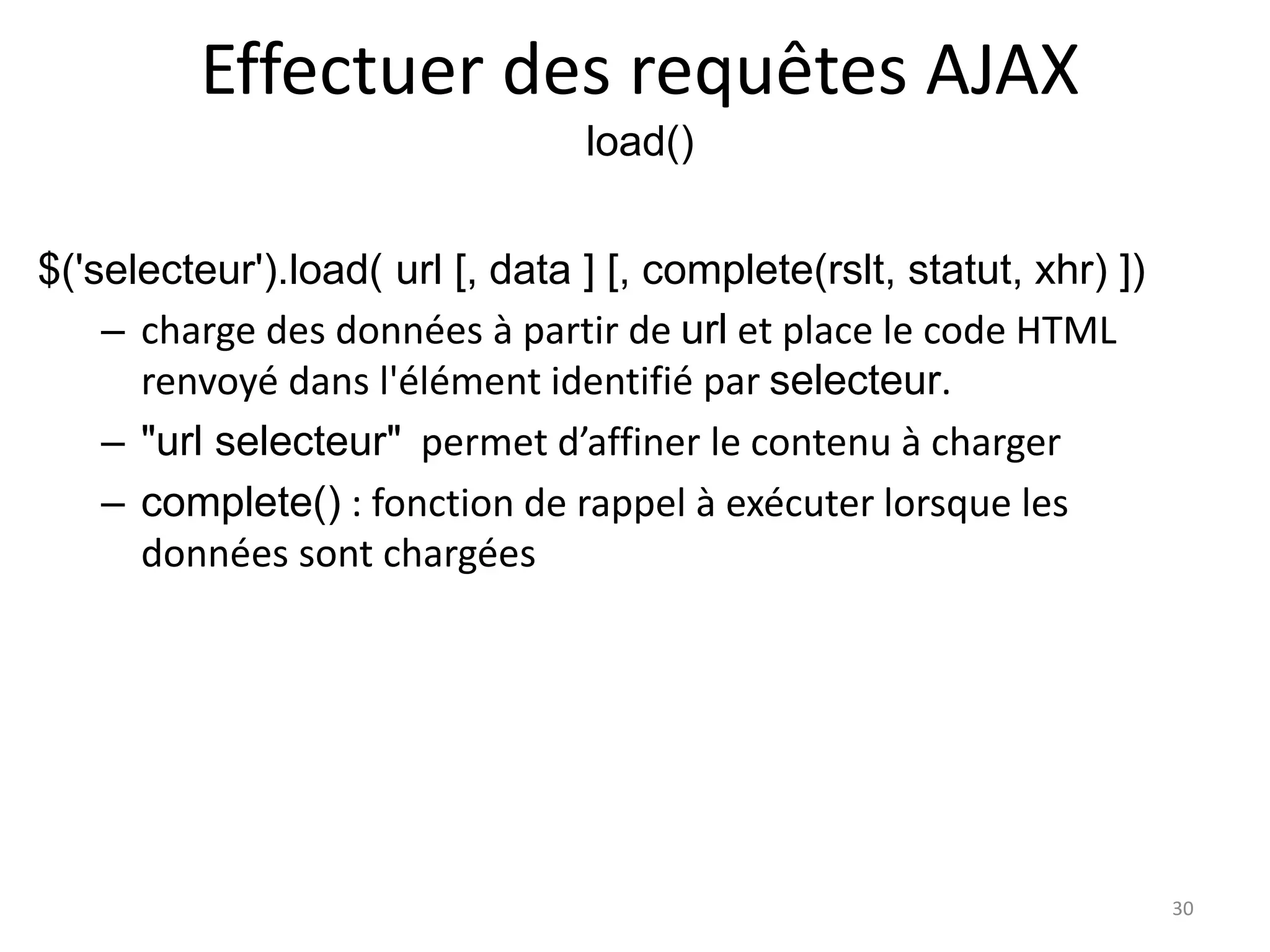 Effectuer des requêtes AJAX
load()
$('selecteur').load( url [, data ] [, complete(rslt, statut, xhr) ])
– charge des données à partir de url et place le code HTML
renvoyé dans l'élément identifié par selecteur.
– "url selecteur" permet d’affiner le contenu à charger
– complete() : fonction de rappel à exécuter lorsque les
données sont chargées
30
 