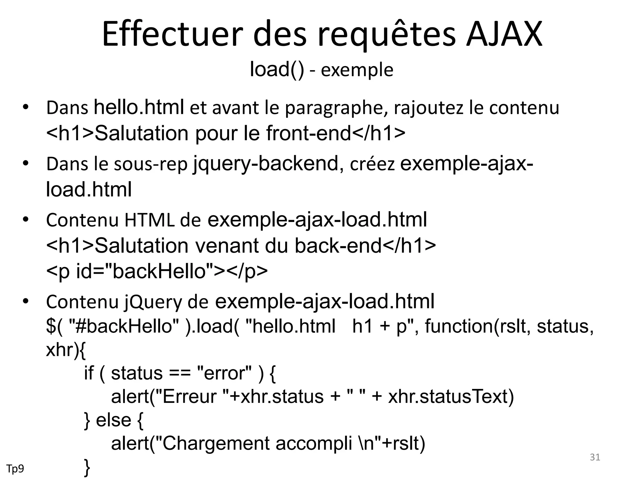 Effectuer des requêtes AJAX
load() - exemple
• Dans hello.html et avant le paragraphe, rajoutez le contenu
<h1>Salutation pour le front-end</h1>
• Dans le sous-rep jquery-backend, créez exemple-ajax-
load.html
• Contenu HTML de exemple-ajax-load.html
<h1>Salutation venant du back-end</h1>
<p id="backHello"></p>
• Contenu jQuery de exemple-ajax-load.html
$( "#backHello" ).load( "hello.html h1 + p", function(rslt, status,
xhr){
if ( status == "error" ) {
alert("Erreur "+xhr.status + " " + xhr.statusText)
} else {
alert("Chargement accompli n"+rslt)
}
31
Tp9
 
