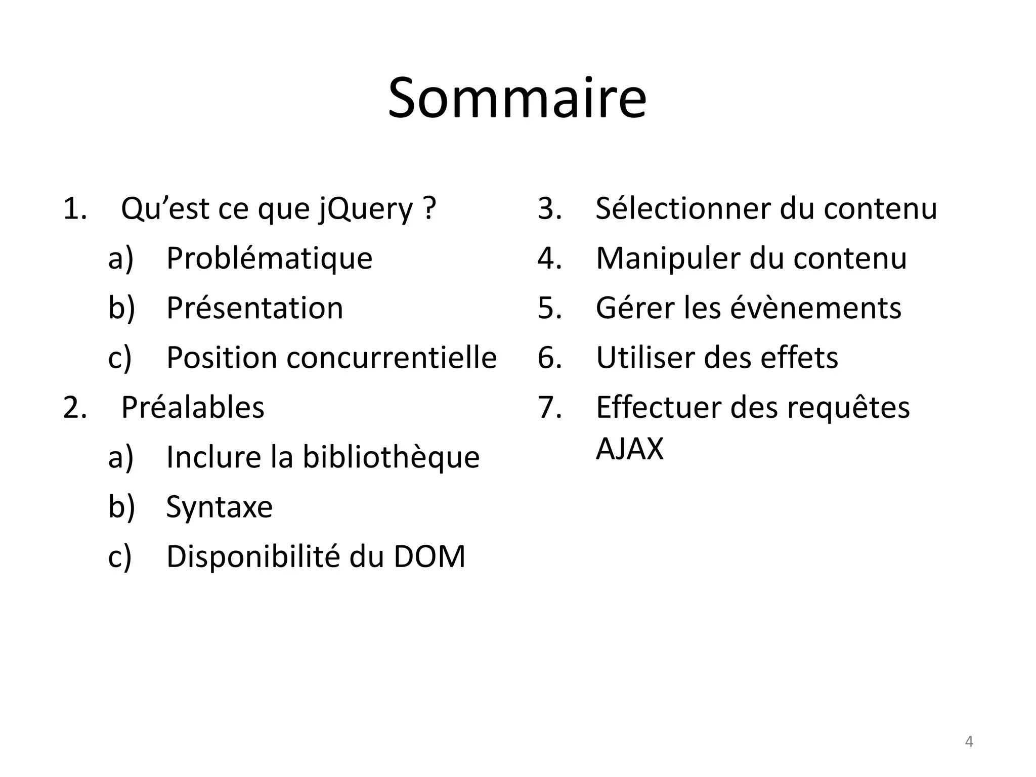 Sommaire
1. Qu’est ce que jQuery ?
a) Problématique
b) Présentation
c) Position concurrentielle
2. Préalables
a) Inclure la bibliothèque
b) Syntaxe
c) Disponibilité du DOM
3. Sélectionner du contenu
4. Manipuler du contenu
5. Gérer les évènements
6. Utiliser des effets
7. Effectuer des requêtes
AJAX
4
 