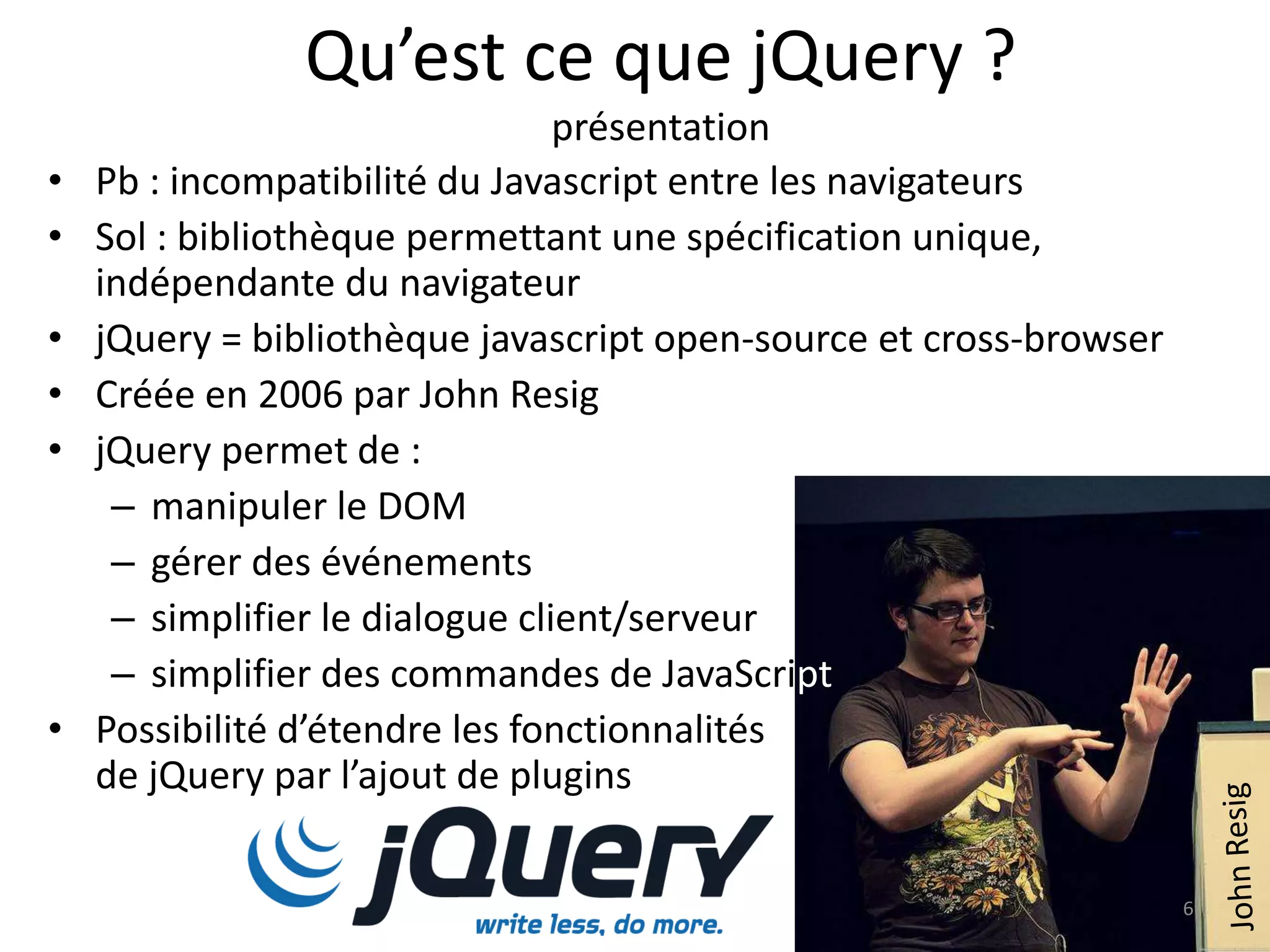Qu’est ce que jQuery ?
présentation
• Pb : incompatibilité du Javascript entre les navigateurs
• Sol : bibliothèque permettant une spécification unique,
indépendante du navigateur
• jQuery = bibliothèque javascript open-source et cross-browser
• Créée en 2006 par John Resig
• jQuery permet de :
– manipuler le DOM
– gérer des événements
– simplifier le dialogue client/serveur
– simplifier des commandes de JavaScript
• Possibilité d’étendre les fonctionnalités
de jQuery par l’ajout de plugins
6
 