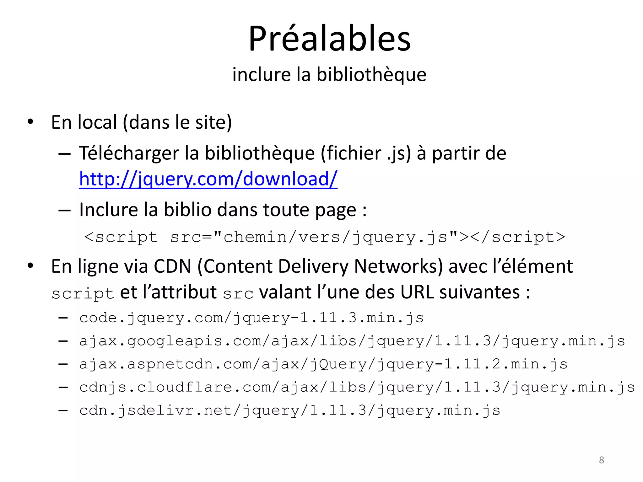 Préalables
inclure la bibliothèque
• En local (dans le site)
– Télécharger la bibliothèque (fichier .js) à partir de
http://jquery.com/download/
– Inclure la biblio dans toute page :
<script src="chemin/vers/jquery.js"></script>
• En ligne via CDN (Content Delivery Networks) avec l’élément
script et l’attribut src valant l’une des URL suivantes :
– code.jquery.com/jquery-1.11.3.min.js
– ajax.googleapis.com/ajax/libs/jquery/1.11.3/jquery.min.js
– ajax.aspnetcdn.com/ajax/jQuery/jquery-1.11.2.min.js
– cdnjs.cloudflare.com/ajax/libs/jquery/1.11.3/jquery.min.js
– cdn.jsdelivr.net/jquery/1.11.3/jquery.min.js
8
 