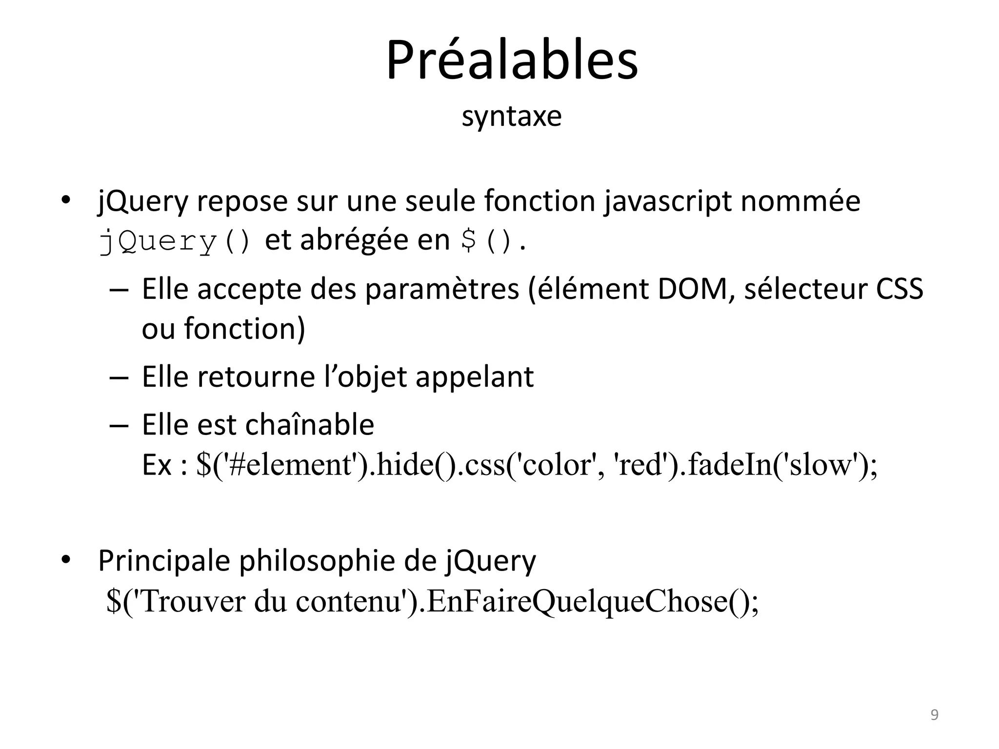 Préalables
syntaxe
• jQuery repose sur une seule fonction javascript nommée
jQuery() et abrégée en $().
– Elle accepte des paramètres (élément DOM, sélecteur CSS
ou fonction)
– Elle retourne l’objet appelant
– Elle est chaînable
Ex : $('#element').hide().css('color', 'red').fadeIn('slow');
• Principale philosophie de jQuery
$('Trouver du contenu').EnFaireQuelqueChose();
9
 
