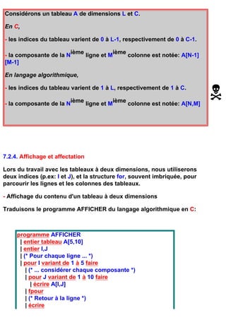 Considérons un tableau A de dimensions L et C.

En C,

- les indices du tableau varient de 0 à L-1, respectivement de 0 à C-1.

                          ième              ième
- la composante de la N           ligne et M     colonne est notée: A[N-1]
[M-1]

En langage algorithmique,

- les indices du tableau varient de 1 à L, respectivement de 1 à C.

                          ième              ième
- la composante de la N           ligne et M     colonne est notée: A[N,M]




7.2.4. Affichage et affectation

Lors du travail avec les tableaux à deux dimensions, nous utiliserons
deux indices (p.ex: I et J), et la structure for, souvent imbriquée, pour
parcourir les lignes et les colonnes des tableaux.

- Affichage du contenu d'un tableau à deux dimensions

Traduisons le programme AFFICHER du langage algorithmique en C:



     programme AFFICHER
      | entier tableau A[5,10]
      | entier I,J
      | (* Pour chaque ligne ... *)
      | pour I variant de 1 à 5 faire
         | (* ... considérer chaque composante *)
         | pour J variant de 1 à 10 faire
            | écrire A[I,J]
         | fpour
         | (* Retour à la ligne *)
         | écrire
 