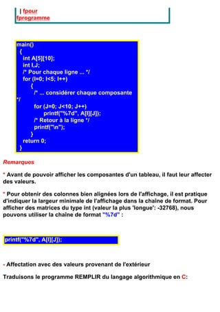 | fpour
     fprogramme



     main()
       {
         int A[5][10];
         int I,J;
         /* Pour chaque ligne ... */
         for (I=0; I<5; I++)
             {
               /* ... considérer chaque composante
     */
               for (J=0; J<10; J++)
                     printf("%7d", A[I][J]);
               /* Retour à la ligne */
               printf("n");
             }
         return 0;
       }

Remarques

* Avant de pouvoir afficher les composantes d'un tableau, il faut leur affecter
des valeurs.

* Pour obtenir des colonnes bien alignées lors de l'affichage, il est pratique
d'indiquer la largeur minimale de l'affichage dans la chaîne de format. Pour
afficher des matrices du type int (valeur la plus 'longue': -32768), nous
pouvons utiliser la chaîne de format "%7d" :



printf("%7d", A[I][J]);



- Affectation avec des valeurs provenant de l'extérieur

Traduisons le programme REMPLIR du langage algorithmique en C:
 