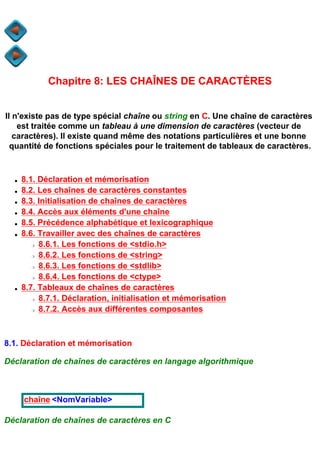 Chapitre 8: LES CHAÎNES DE CARACTÈRES


Il n'existe pas de type spécial chaîne ou string en C. Une chaîne de caractères
    est traitée comme un tableau à une dimension de caractères (vecteur de
   caractères). Il existe quand même des notations particulières et une bonne
  quantité de fonctions spéciales pour le traitement de tableaux de caractères.



  q   8.1. Déclaration et mémorisation
  q   8.2. Les chaînes de caractères constantes
  q   8.3. Initialisation de chaînes de caractères
  q   8.4. Accès aux éléments d'une chaîne
  q   8.5. Précédence alphabétique et lexicographique
  q   8.6. Travailler avec des chaînes de caractères
        r  8.6.1. Les fonctions de <stdio.h>
        r  8.6.2. Les fonctions de <string>
        r  8.6.3. Les fonctions de <stdlib>
        r  8.6.4. Les fonctions de <ctype>
  q   8.7. Tableaux de chaînes de caractères
        r  8.7.1. Déclaration, initialisation et mémorisation
        r  8.7.2. Accès aux différentes composantes



8.1. Déclaration et mémorisation

Déclaration de chaînes de caractères en langage algorithmique



      chaîne <NomVariable>

Déclaration de chaînes de caractères en C
 