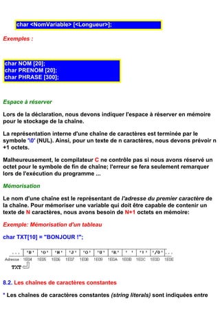 char <NomVariable> [<Longueur>];

Exemples :



char NOM [20];
char PRENOM [20];
char PHRASE [300];



Espace à réserver

Lors de la déclaration, nous devons indiquer l'espace à réserver en mémoire
pour le stockage de la chaîne.

La représentation interne d'une chaîne de caractères est terminée par le
symbole '0' (NUL). Ainsi, pour un texte de n caractères, nous devons prévoir n
+1 octets.

Malheureusement, le compilateur C ne contrôle pas si nous avons réservé un
octet pour le symbole de fin de chaîne; l'erreur se fera seulement remarquer
lors de l'exécution du programme ...

Mémorisation

Le nom d'une chaîne est le représentant de l'adresse du premier caractère de
la chaîne. Pour mémoriser une variable qui doit être capable de contenir un
texte de N caractères, nous avons besoin de N+1 octets en mémoire:

Exemple: Mémorisation d'un tableau

char TXT[10] = "BONJOUR !";




8.2. Les chaînes de caractères constantes

* Les chaînes de caractères constantes (string literals) sont indiquées entre
 