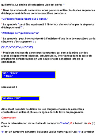 guillemets. La chaîne de caractères vide est alors: ""

* Dans les chaînes de caractères, nous pouvons utiliser toutes les séquences
d'échappement définies comme caractères constants:

"Ce ntexte nsera réparti sur 3 lignes."

* Le symbole " peut être représenté à l'intérieur d'une chaîne par la séquence
d'échappement " :

"Affichage de "guillemets" n"

* Le symbole ' peut être représenté à l'intérieur d'une liste de caractères par la
séquence d'échappement ' :

{'L',''','a','s','t','u','c','e','0'}

* Plusieurs chaînes de caractères constantes qui sont séparées par des
signes d'espacement (espaces, tabulateurs ou interlignes) dans le texte du
programme seront réunies en une seule chaîne constante lors de la
compilation:



"un " "deux"
  " trois"



sera évalué à



"un deux trois"



Ainsi il est possible de définir de très longues chaînes de caractères
constantes en utilisant plusieurs lignes dans le texte du programme.

Observation

Pour la mémorisation de la chaîne de caractères "Hello", C a besoin de six (!!)
octets.

'x' est un caractère constant, qui a une valeur numérique: P.ex: 'x' a la valeur
 
