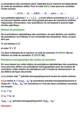 La précédence des caractères dans l'alphabet d'une machine est dépendante
du code de caractères utilisé. Pour le code ASCII, nous pouvons constater
l'ordre suivant:

                 . . . ,0,1,2, . . . ,9, . . . ,A,B,C, . . . ,Z, . . . ,a,b,c, . . . ,z, . . .

Les symboles spéciaux (' ,+ ,- ,/ ,{ ,] , ...) et les lettres accentuées (é ,è ,à ,û , ...)
se trouvent répartis autour des trois grands groupes de caractères (chiffres,
majuscules, minuscules). Leur précédence ne correspond à aucune règle
d'ordre spécifique.

Relation de précédence

De la précédence alphabétique des caractères, on peut déduire une relation
de précédence 'est inférieur à' sur l'ensemble des caractères. Ainsi, on peut
dire que

'0' est inférieur à 'Z'

et noter '0' < 'Z'

car dans l'alphabet de la machine, le code du caractère '0' (ASCII: 48) est
inférieur au code du caractère 'Z' (ASCII: 90).

Précédence lexicographique des chaînes de caractères

En nous basant sur cette relation de précédence alphabétique des caractères,
nous pouvons définir une précédence lexicographique pour les chaînes de
caractères. Cette relation de précédence suit l'<<ordre du dictionnaire>> et
est définie de façon récurrente:

a) La chaîne vide "" précède lexicographiquement toutes les autres chaînes.

b) La chaîne A = "a1a2a ... ap" (p caractères) précède lexicographiquement la
chaîne B = "b1b2 ... bm" (m caractères) si l'une des deux conditions suivantes
est remplie:

1) 'a1' < 'b1'

2) 'a1' = 'b1' et

"a2a3 ... ap" précède lexicographiquement "b2b3 ... bm"

Exemples :
 