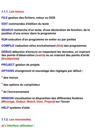 1.1.1. Les menus

FILE gestion des fichiers, retour au DOS

EDIT commandes d'édition du texte

SEARCH recherche d'un texte, d'une déclaration de fonction, de la
position d'une erreur dans le programme

RUN exécution d'un programme en entier ou par parties

COMPILE traduction et/ou enchaînement (link) des programmes

DEBUG détection d'erreurs en inspectant les données, en insérant
des points d'observation (watch) ou en insérant des points d'arrêt
(breakpoints)

PROJECT gestion de projets

OPTIONS changement et sauvetage des réglages par défaut :

* des menus
* des options du compilateur
* de l'environnement
WINDOW visualisation et disposition des différentes fenêtres
(Message, Output, Watch, User, Project) sur l'écran

HELP système d'aide



1.1.2. Les nouveautés

a) L'interface utilisateur :
 