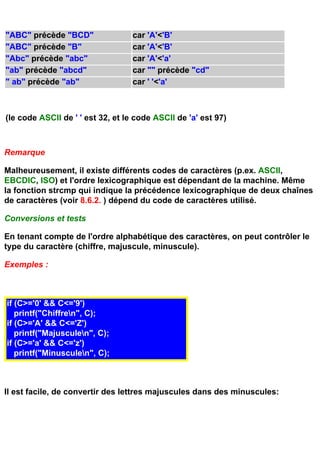 "ABC" précède "BCD"                car 'A'<'B'
"ABC" précède "B"                  car 'A'<'B'
"Abc" précède "abc"                car 'A'<'a'
"ab" précède "abcd"                car "" précède "cd"
" ab" précède "ab"                 car ' '<'a'



(le code ASCII de ' ' est 32, et le code ASCII de 'a' est 97)



Remarque

Malheureusement, il existe différents codes de caractères (p.ex. ASCII,
EBCDIC, ISO) et l'ordre lexicographique est dépendant de la machine. Même
la fonction strcmp qui indique la précédence lexicographique de deux chaînes
de caractères (voir 8.6.2. ) dépend du code de caractères utilisé.

Conversions et tests

En tenant compte de l'ordre alphabétique des caractères, on peut contrôler le
type du caractère (chiffre, majuscule, minuscule).

Exemples :



if (C>='0' && C<='9')
   printf("Chiffren", C);
if (C>='A' && C<='Z')
   printf("Majusculen", C);
if (C>='a' && C<='z')
   printf("Minusculen", C);



Il est facile, de convertir des lettres majuscules dans des minuscules:
 