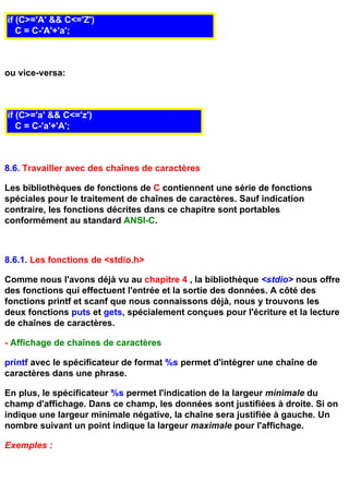 if (C>='A' && C<='Z')
   C = C-'A'+'a';



ou vice-versa:



if (C>='a' && C<='z')
   C = C-'a'+'A';



8.6. Travailler avec des chaînes de caractères

Les bibliothèques de fonctions de C contiennent une série de fonctions
spéciales pour le traitement de chaînes de caractères. Sauf indication
contraire, les fonctions décrites dans ce chapitre sont portables
conformément au standard ANSI-C.



8.6.1. Les fonctions de <stdio.h>

Comme nous l'avons déjà vu au chapitre 4 , la bibliothèque <stdio> nous offre
des fonctions qui effectuent l'entrée et la sortie des données. A côté des
fonctions printf et scanf que nous connaissons déjà, nous y trouvons les
deux fonctions puts et gets, spécialement conçues pour l'écriture et la lecture
de chaînes de caractères.

- Affichage de chaînes de caractères

printf avec le spécificateur de format %s permet d'intégrer une chaîne de
caractères dans une phrase.

En plus, le spécificateur %s permet l'indication de la largeur minimale du
champ d'affichage. Dans ce champ, les données sont justifiées à droite. Si on
indique une largeur minimale négative, la chaîne sera justifiée à gauche. Un
nombre suivant un point indique la largeur maximale pour l'affichage.

Exemples :
 