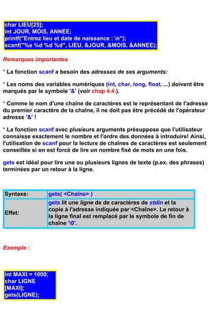 char LIEU[25];
int JOUR, MOIS, ANNEE;
printf("Entrez lieu et date de naissance : n");
scanf("%s %d %d %d", LIEU, &JOUR, &MOIS, &ANNEE);

Remarques importantes

* La fonction scanf a besoin des adresses de ses arguments:

* Les noms des variables numériques (int, char, long, float, ...) doivent être
marqués par le symbole '&' (voir chap 4.4.).

* Comme le nom d'une chaîne de caractères est le représentant de l'adresse
du premier caractère de la chaîne, il ne doit pas être précédé de l'opérateur
adresse '&' !

* La fonction scanf avec plusieurs arguments présuppose que l'utilisateur
connaisse exactement le nombre et l'ordre des données à introduire! Ainsi,
l'utilisation de scanf pour la lecture de chaînes de caractères est seulement
conseillée si on est forcé de lire un nombre fixé de mots en une fois.

gets est idéal pour lire une ou plusieurs lignes de texte (p.ex. des phrases)
terminées par un retour à la ligne.



Syntaxe:           gets( <Chaîne> )
                   gets lit une ligne de de caractères de stdin et la
                   copie à l'adresse indiquée par <Chaîne>. Le retour à
Effet:
                   la ligne final est remplacé par le symbole de fin de
                   chaîne '0'.



Exemple :



int MAXI = 1000;
char LIGNE
[MAXI];
gets(LIGNE);
 