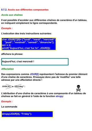 8.7.2. Accès aux différentes composantes

Accès aux chaînes

Il est possible d'accéder aux différentes chaînes de caractères d'un tableau,
en indiquant simplement la ligne correspondante.

Exemple :

L'exécution des trois instructions suivantes:

char JOUR[7][9]= {"lundi", "mardi", "mercredi",
   "jeudi", "vendredi", "samedi", "dimanche"};
int I = 2;
printf("Aujourd'hui, c'est %s !n", JOUR[I]);

affichera la phrase:


Aujourd'hui, c'est mercredi !


Affectation

Des expressions comme JOUR[I] représentent l'adresse du premier élément
d'une chaîne de caractères. N'essayez donc pas de 'modifier' une telle
adresse par une affectation directe !




L'attribution d'une chaîne de caractères à une composante d'un tableau de
chaînes se fait en général à l'aide de la fonction strcpy:

Exemple :

La commande

strcpy(JOUR[4], "Friday");
 