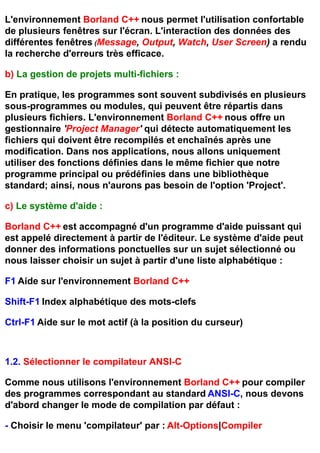 L'environnement Borland C++ nous permet l'utilisation confortable
de plusieurs fenêtres sur l'écran. L'interaction des données des
différentes fenêtres (Message, Output, Watch, User Screen) a rendu
la recherche d'erreurs très efficace.

b) La gestion de projets multi-fichiers :

En pratique, les programmes sont souvent subdivisés en plusieurs
sous-programmes ou modules, qui peuvent être répartis dans
plusieurs fichiers. L'environnement Borland C++ nous offre un
gestionnaire 'Project Manager' qui détecte automatiquement les
fichiers qui doivent être recompilés et enchaînés après une
modification. Dans nos applications, nous allons uniquement
utiliser des fonctions définies dans le même fichier que notre
programme principal ou prédéfinies dans une bibliothèque
standard; ainsi, nous n'aurons pas besoin de l'option 'Project'.

c) Le système d'aide :

Borland C++ est accompagné d'un programme d'aide puissant qui
est appelé directement à partir de l'éditeur. Le système d'aide peut
donner des informations ponctuelles sur un sujet sélectionné ou
nous laisser choisir un sujet à partir d'une liste alphabétique :

F1 Aide sur l'environnement Borland C++

Shift-F1 Index alphabétique des mots-clefs

Ctrl-F1 Aide sur le mot actif (à la position du curseur)



1.2. Sélectionner le compilateur ANSI-C

Comme nous utilisons l'environnement Borland C++ pour compiler
des programmes correspondant au standard ANSI-C, nous devons
d'abord changer le mode de compilation par défaut :

- Choisir le menu 'compilateur' par : Alt-Options|Compiler
 