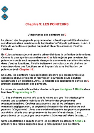 Chapitre 9: LES POINTEURS


                      L'importance des pointeurs en C

La plupart des langages de programmation offrent la possibilité d'accéder
aux données dans la mémoire de l'ordinateur à l'aide de pointeurs, c.-à-d. à
l'aide de variables auxquelles on peut attribuer les adresses d'autres
variables.

En C, les pointeurs jouent un rôle primordial dans la définition de fonctions:
Comme le passage des paramètres en C se fait toujours par la valeur, les
pointeurs sont le seul moyen de changer le contenu de variables déclarées
dans d'autres fonctions. Ainsi le traitement de tableaux et de chaînes de
caractères dans des fonctions serait impossible sans l'utilisation de
pointeurs (voir Chapitre 10 ).

En outre, les pointeurs nous permettent d'écrire des programmes plus
compacts et plus efficients et fournissent souvent la seule solution
raisonnable à un problème. Ainsi, la majorité des applications écrites en C
profitent extensivement des pointeurs.

Le revers de la médaille est très bien formulé par Kernighan & Ritchie dans
leur livre 'Programming in C':

" ... Les pointeurs étaient mis dans le même sac que l'instruction goto
comme une excellente technique de formuler des programmes
incompréhensibles. Ceci est certainement vrai si les pointeurs sont
employés négligemment, et on peut facilement créer des pointeurs qui
pointent 'n'importe où'. Avec une certaine discipline, les pointeurs peuvent
aussi être utilisés pour programmer de façon claire et simple. C'est
précisément cet aspect que nous voulons faire ressortir dans la suite. ..."

Cette constatation a ensuite motivé les créateurs du standard ANSI-C à
prescrire des règles explicites pour la manipulation des pointeurs.
 