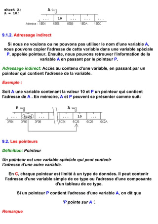 9.1.2. Adressage indirect

  Si nous ne voulons ou ne pouvons pas utiliser le nom d'une variable A,
nous pouvons copier l'adresse de cette variable dans une variable spéciale
 P, appelée pointeur. Ensuite, nous pouvons retrouver l'information de la
                  variable A en passant par le pointeur P.

Adressage indirect: Accès au contenu d'une variable, en passant par un
pointeur qui contient l'adresse de la variable.

Exemple :

Soit A une variable contenant la valeur 10 et P un pointeur qui contient
l'adresse de A . En mémoire, A et P peuvent se présenter comme suit:




9.2. Les pointeurs

Définition: Pointeur

Un pointeur est une variable spéciale qui peut contenir
l'adresse d'une autre variable.

   En C, chaque pointeur est limité à un type de données. Il peut contenir
 l'adresse d'une variable simple de ce type ou l'adresse d'une composante
                           d'un tableau de ce type.

       Si un pointeur P contient l'adresse d'une variable A, on dit que

                               'P pointe sur A '.

Remarque
 