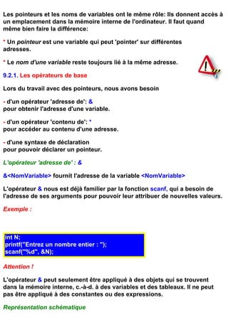 Les pointeurs et les noms de variables ont le même rôle: Ils donnent accès à
un emplacement dans la mémoire interne de l'ordinateur. Il faut quand
même bien faire la différence:

* Un pointeur est une variable qui peut 'pointer' sur différentes
adresses.

* Le nom d'une variable reste toujours lié à la même adresse.

9.2.1. Les opérateurs de base

Lors du travail avec des pointeurs, nous avons besoin

- d'un opérateur 'adresse de': &
pour obtenir l'adresse d'une variable.

- d'un opérateur 'contenu de': *
pour accéder au contenu d'une adresse.

- d'une syntaxe de déclaration
pour pouvoir déclarer un pointeur.

L'opérateur 'adresse de' : &

&<NomVariable> fournit l'adresse de la variable <NomVariable>

L'opérateur & nous est déjà familier par la fonction scanf, qui a besoin de
l'adresse de ses arguments pour pouvoir leur attribuer de nouvelles valeurs.

Exemple :



int N;
printf("Entrez un nombre entier : ");
scanf("%d", &N);

Attention !

L'opérateur & peut seulement être appliqué à des objets qui se trouvent
dans la mémoire interne, c.-à-d. à des variables et des tableaux. Il ne peut
pas être appliqué à des constantes ou des expressions.

Représentation schématique
 