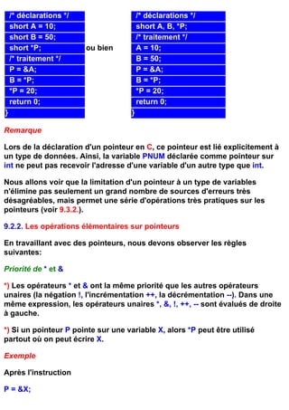 /* déclarations */                   /* déclarations */
    short A = 10;                        short A, B, *P;
    short B = 50;                        /* traitement */
    short *P;            ou bien         A = 10;
    /* traitement */                     B = 50;
    P = &A;                              P = &A;
    B = *P;                              B = *P;
    *P = 20;                             *P = 20;
    return 0;                            return 0;
}                                    }

Remarque

Lors de la déclaration d'un pointeur en C, ce pointeur est lié explicitement à
un type de données. Ainsi, la variable PNUM déclarée comme pointeur sur
int ne peut pas recevoir l'adresse d'une variable d'un autre type que int.

Nous allons voir que la limitation d'un pointeur à un type de variables
n'élimine pas seulement un grand nombre de sources d'erreurs très
désagréables, mais permet une série d'opérations très pratiques sur les
pointeurs (voir 9.3.2.).

9.2.2. Les opérations élémentaires sur pointeurs

En travaillant avec des pointeurs, nous devons observer les règles
suivantes:

Priorité de * et &

*) Les opérateurs * et & ont la même priorité que les autres opérateurs
unaires (la négation !, l'incrémentation ++, la décrémentation --). Dans une
même expression, les opérateurs unaires *, &, !, ++, -- sont évalués de droite
à gauche.

*) Si un pointeur P pointe sur une variable X, alors *P peut être utilisé
partout où on peut écrire X.

Exemple

Après l'instruction

P = &X;
 