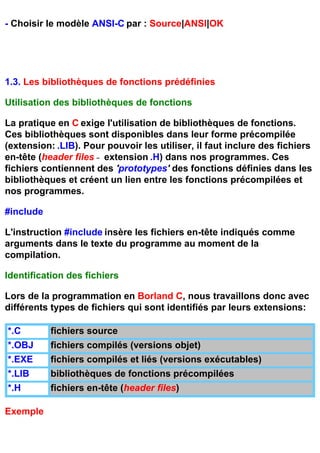 - Choisir le modèle ANSI-C par : Source|ANSI|OK




1.3. Les bibliothèques de fonctions prédéfinies

Utilisation des bibliothèques de fonctions

La pratique en C exige l'utilisation de bibliothèques de fonctions.
Ces bibliothèques sont disponibles dans leur forme précompilée
(extension: .LIB). Pour pouvoir les utiliser, il faut inclure des fichiers
en-tête (header files - extension .H) dans nos programmes. Ces
fichiers contiennent des 'prototypes' des fonctions définies dans les
bibliothèques et créent un lien entre les fonctions précompilées et
nos programmes.

#include

L'instruction #include insère les fichiers en-tête indiqués comme
arguments dans le texte du programme au moment de la
compilation.

Identification des fichiers

Lors de la programmation en Borland C, nous travaillons donc avec
différents types de fichiers qui sont identifiés par leurs extensions:

*.C        fichiers source
*.OBJ      fichiers compilés (versions objet)
*.EXE      fichiers compilés et liés (versions exécutables)
*.LIB      bibliothèques de fonctions précompilées
*.H        fichiers en-tête (header files)

Exemple
 