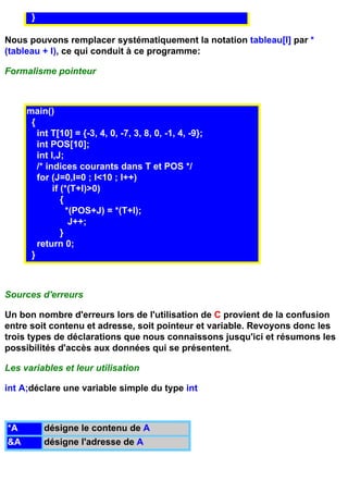 }

Nous pouvons remplacer systématiquement la notation tableau[I] par *
(tableau + I), ce qui conduit à ce programme:

Formalisme pointeur



     main()
      {
        int T[10] = {-3, 4, 0, -7, 3, 8, 0, -1, 4, -9};
        int POS[10];
        int I,J;
        /* indices courants dans T et POS */
        for (J=0,I=0 ; I<10 ; I++)
             if (*(T+I)>0)
                {
                  *(POS+J) = *(T+I);
                   J++;
                }
        return 0;
      }



Sources d'erreurs

Un bon nombre d'erreurs lors de l'utilisation de C provient de la confusion
entre soit contenu et adresse, soit pointeur et variable. Revoyons donc les
trois types de déclarations que nous connaissons jusqu'ici et résumons les
possibilités d'accès aux données qui se présentent.

Les variables et leur utilisation

int A;déclare une variable simple du type int



*A        désigne le contenu de A
&A        désigne l'adresse de A
 