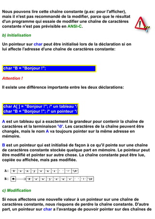 Nous pouvons lire cette chaîne constante (p.ex: pour l'afficher),
mais il n'est pas recommandé de la modifier, parce que le résultat
d'un programme qui essaie de modifier une chaîne de caractères
constante n'est pas prévisible en ANSI-C.

b) Initialisation

Un pointeur sur char peut être initialisé lors de la déclaration si on
lui affecte l'adresse d'une chaîne de caractères constante:



char *B = "Bonjour !";

Attention !

Il existe une différence importante entre les deux déclarations:



char A[ ] = "Bonjour !"; /* un tableau */
char *B = "Bonjour !"; /* un pointeur */

A est un tableau qui a exactement la grandeur pour contenir la chaîne de
caractères et la terminaison '0'. Les caractères de la chaîne peuvent être
changés, mais le nom A va toujours pointer sur la même adresse en
mémoire.

B est un pointeur qui est initialisé de façon à ce qu'il pointe sur une chaîne
de caractères constante stockée quelque part en mémoire. Le pointeur peut
être modifié et pointer sur autre chose. La chaîne constante peut être lue,
copiée ou affichée, mais pas modifiée.




c) Modification

Si nous affectons une nouvelle valeur à un pointeur sur une chaîne de
caractères constante, nous risquons de perdre la chaîne constante. D'autre
part, un pointeur sur char a l'avantage de pouvoir pointer sur des chaînes de
 